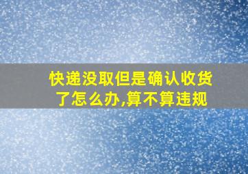 快递没取但是确认收货了怎么办,算不算违规