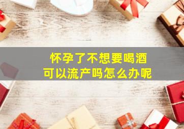 怀孕了不想要喝酒可以流产吗怎么办呢