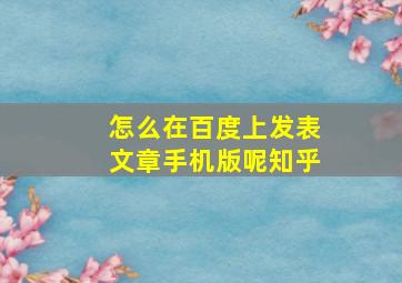 怎么在百度上发表文章手机版呢知乎