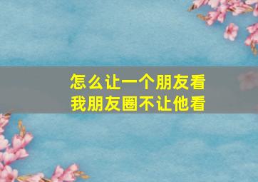 怎么让一个朋友看我朋友圈不让他看