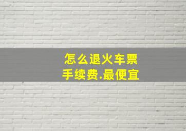 怎么退火车票手续费.最便宜