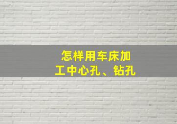 怎样用车床加工中心孔、钻孔