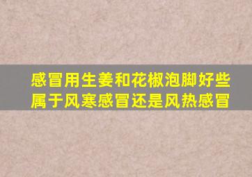 感冒用生姜和花椒泡脚好些属于风寒感冒还是风热感冒