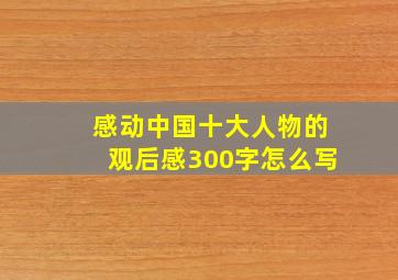 感动中国十大人物的观后感300字怎么写