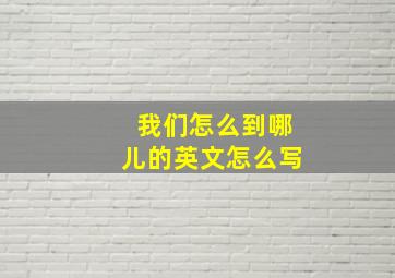 我们怎么到哪儿的英文怎么写