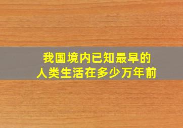 我国境内已知最早的人类生活在多少万年前