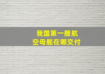 我国第一艘航空母舰在哪交付