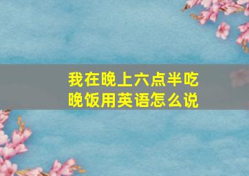 我在晚上六点半吃晚饭用英语怎么说