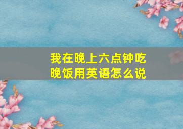 我在晚上六点钟吃晚饭用英语怎么说