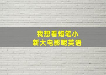 我想看蜡笔小新大电影呢英语