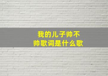 我的儿子帅不帅歌词是什么歌