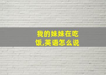 我的妹妹在吃饭,英语怎么说