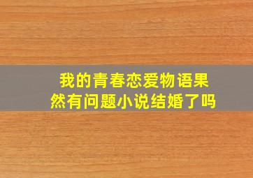 我的青春恋爱物语果然有问题小说结婚了吗