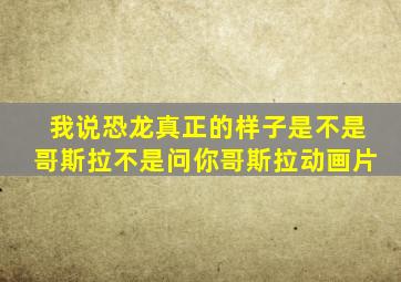 我说恐龙真正的样子是不是哥斯拉不是问你哥斯拉动画片