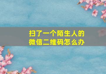 扫了一个陌生人的微信二维码怎么办