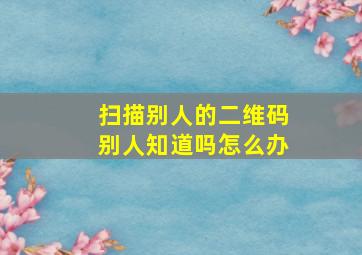 扫描别人的二维码别人知道吗怎么办