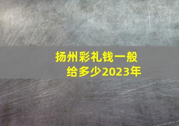 扬州彩礼钱一般给多少2023年