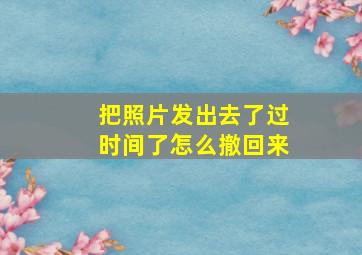 把照片发出去了过时间了怎么撤回来