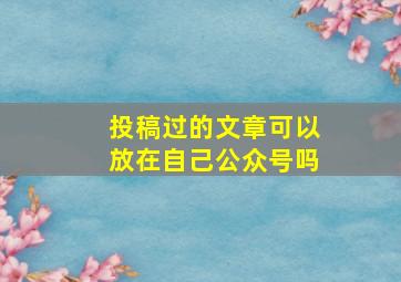 投稿过的文章可以放在自己公众号吗