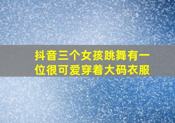 抖音三个女孩跳舞有一位很可爱穿着大码衣服