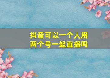 抖音可以一个人用两个号一起直播吗