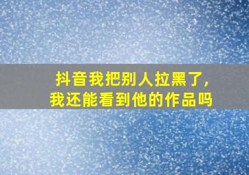 抖音我把别人拉黑了,我还能看到他的作品吗