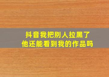 抖音我把别人拉黑了他还能看到我的作品吗