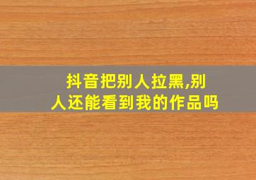 抖音把别人拉黑,别人还能看到我的作品吗