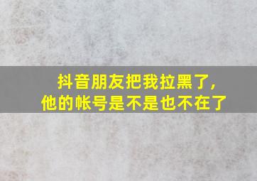 抖音朋友把我拉黑了,他的帐号是不是也不在了