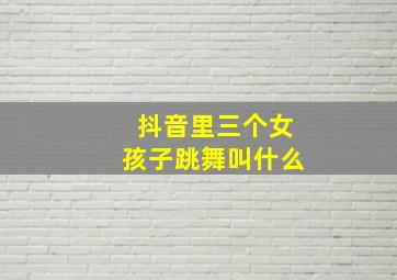 抖音里三个女孩子跳舞叫什么