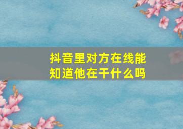 抖音里对方在线能知道他在干什么吗