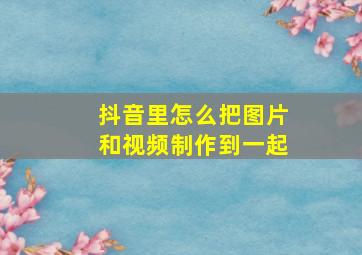 抖音里怎么把图片和视频制作到一起