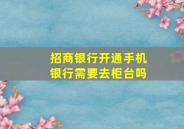 招商银行开通手机银行需要去柜台吗