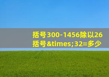 括号300-1456除以26括号×32=多少