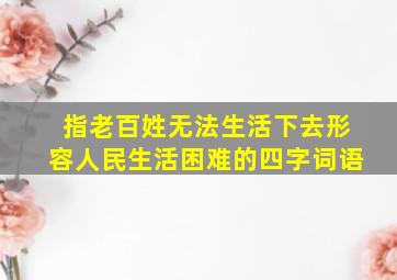 指老百姓无法生活下去形容人民生活困难的四字词语