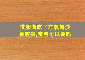 排卵期吃了左氧氟沙星胶囊,宝宝可以要吗