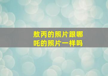 敖丙的照片跟哪吒的照片一样吗