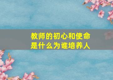 教师的初心和使命是什么为谁培养人