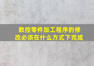 数控零件加工程序的修改必须在什么方式下完成