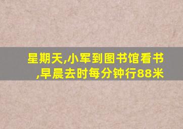 星期天,小军到图书馆看书,早晨去时每分钟行88米