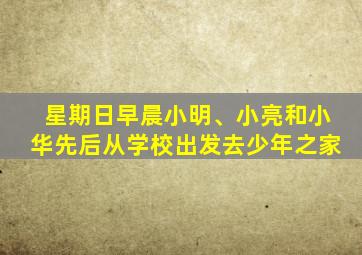 星期日早晨小明、小亮和小华先后从学校出发去少年之家