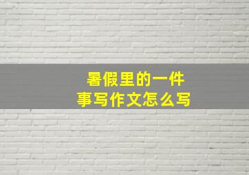 暑假里的一件事写作文怎么写