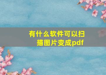 有什么软件可以扫描图片变成pdf