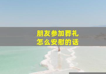 朋友参加葬礼怎么安慰的话