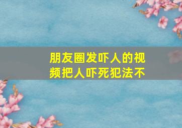 朋友圈发吓人的视频把人吓死犯法不