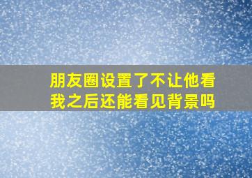 朋友圈设置了不让他看我之后还能看见背景吗