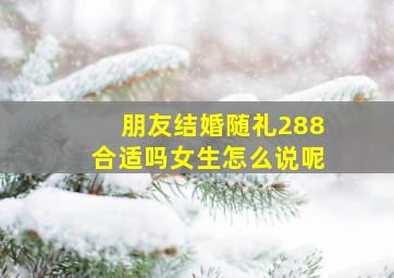 朋友结婚随礼288合适吗女生怎么说呢