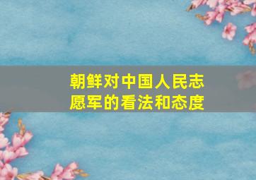 朝鲜对中国人民志愿军的看法和态度