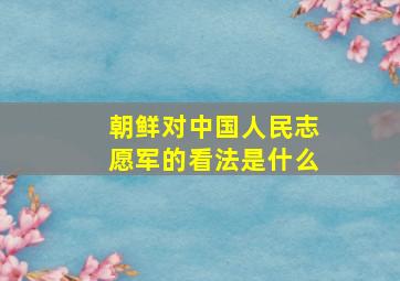 朝鲜对中国人民志愿军的看法是什么