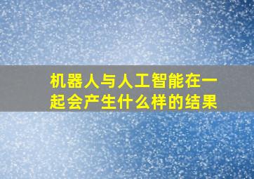 机器人与人工智能在一起会产生什么样的结果